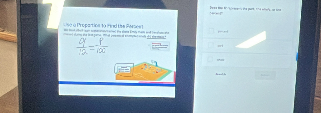 Does the 12 represent the part, the whole, or the 
percent? 
Use a Proportion to Find the Percent 
The basketball team statistician tracked the shots Emily made and the shots she percent 
missed during the last game. What percent of attempted shots did she make? 
part 
whole 
Rewatch Bubmn