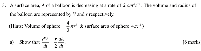 A surface area, A of a balloon is decreasing at a rate of 2cm^2s^(-1). The volume and radius of 
the balloon are represented by V and r respectively. 
(Hints: Volume of sphere = 4/3 π r^3 & surface area of sphere 4π r^2)
a) Show that  dV/dt = r/2  dA/dt . [6 marks