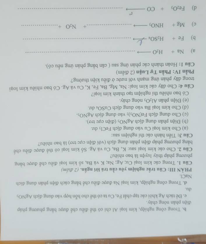 b. Trong công nghiệp, kim loại Al chi có thể điều chế được bằng phương pháp
điện phân nóng chảy.
c. Để tách Ag khỏi các tạp chất Fe, Cu ta có thể cho hỗn hợp vào dung dịch AgNO_3
du.
d. Trong công nghiệp, kim loại Na được điều chế bằng cách điện phân dung dich
NaCl.
PHÀN III: Câu trắc nghiệm yêu cầu trã lời ngắn. (2 điểm)
Câu 1. Trong các kim loại Cu; Ag; Na; K và Ba, số kim loại điều chế được bằng
phương pháp thủy luyện là bao nhiêu?
Câu 2. Cho các kim loại sau: K, Ba, Cu và Ag. Số kim loại có thể được điều chế
bằng phương pháp điện phân dung dịch (với điện cực trơ) là bao nhiêu?
Câu 3: Tiến hành các thí nghiệm sau:
(a) Cho kim loại Cu vào dung dịch FeCl_3 du.
(b) Điện phân dung dịch AgNO_3 (điện cực trơ).
(c) Cho dung djch Fe(NO_3)_2 vào dung dịch AgNO_3.
(d) Cho kim loại Ba vào dung dịch Cu SO_4 du.
(e) Điện phân Al_2O_3 nóng chày.
Có bao nhiêu thí nghiệm tạo thành kim loại?
Câu 4: Cho dãy các kim loại: Na, Mg, Ba, Fe, K, Cu và Ag. Có bao nhiêu kim loại
trong dãy phản ứng mạnh với nước ở điều kiện thường?
Phần IV: Phần Tự Luận (2 điểm)
Câu 1: Hoàn thành các phản ứng sau ( cân bằng phản ứng nếu có).
a) Na+H_2Oto
_
b) Fe+H_2SO_4 e __
c) Mg+HNO_3to ...... _ + N_2O+ _
t°
d) Fe_2O_3+CO- _  _