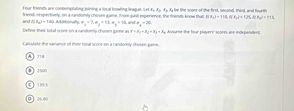 Four friends are contemplating joining a local bowling league. Let X_1, X_2, X_3, X_4 be the score of the first, second, third, and fourth
friend, respectively, on a randomly chosen game. From past experience, the friends know that: E(X_1)=110, E(X_2)=12S, E(X_3)=113, 
and E(X_4)=140 , Additionally, sigma _1=7, sigma _2=13, sigma _3=10 , and sigma _4=20. 
Define their total score on a randomly chosen game as Y=X_1+X_2+X_3+X_4. Assume the four players' scores are independent.
Calculate the variance of their total score on a randomly chosen game.
A718
B  2500
C 139.5
D 26.80