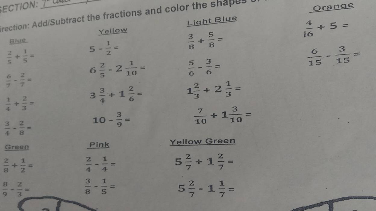 ECTION:_ 
rection: Add/Subtract the fractions and color the shapes 
Orange 
Yellow Light Blue
 4/16 +5=
Blue
 2/5 + 1/5 =
5- 1/2 =
 3/8 + 5/8 =
6 2/5 -2 1/10 =
 5/6 - 3/6 =
 6/15 - 3/15 =
 6/7 - 2/7 =
 1/4 + 2/3 =
3 3/4 +1 2/6 =
1 2/3 +2 1/3 =
 3/4 - 2/8 =
10- 3/9 =
 7/10 +1 3/10 =
Green Pink Yellow Green
 2/8 + 1/2 =
 2/4 - 1/4 =
5 2/7 +1 2/7 =
 8/9 - 2/3 =
 3/8 - 1/5 =
5 2/7 -1 1/7 =