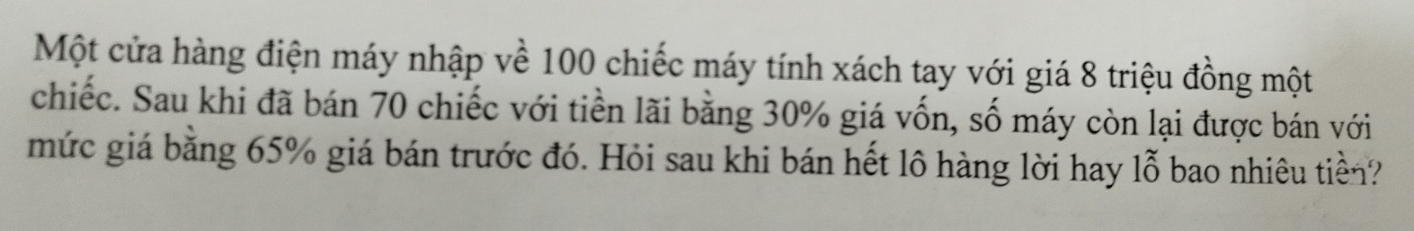 Một cửa hàng điện máy nhập về 100 chiếc máy tính xách tay với giá 8 triệu đồng một 
chiếc. Sau khi đã bán 70 chiếc với tiền lãi bằng 30% giá vốn, số máy còn lại được bán với 
mức giá bằng 65% giá bán trước đó. Hỏi sau khi bán hết lô hàng lời hay lỗ bao nhiêu tiền?