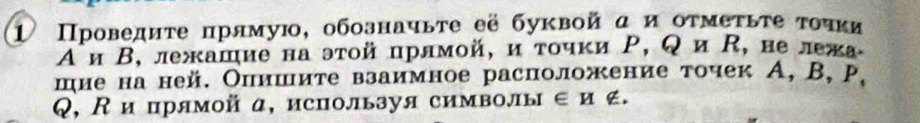 1 Πроведητе прямую, обозначьτе её буквой α и оτмеτьτе τоυκи 
Аи Β, лежашие на эτοй прлмой, и τοчки Ρ, Q и , нележа 
шие на ней. Опишите взаимное расположение точек А, B, р. 
Q, К ипрямойα, используя символы ∈и ∉.