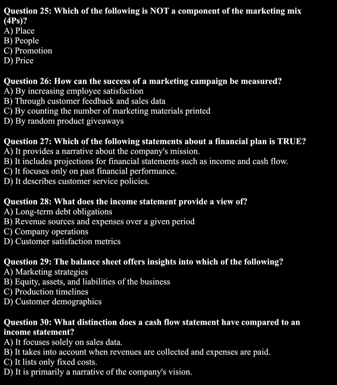 Which of the following is NOT a component of the marketing mix
(4Ps)?
A) Place
B) People
C) Promotion
D) Price
Question 26: How can the success of a marketing campaign be measured?
A) By increasing employee satisfaction
B) Through customer feedback and sales data
C) By counting the number of marketing materials printed
D) By random product giveaways
Question 27: Which of the following statements about a financial plan is TRUE?
A) It provides a narrative about the company's mission.
B) It includes projections for financial statements such as income and cash flow.
C) It focuses only on past financial performance.
D) It describes customer service policies.
Question 28: What does the income statement provide a view of?
A) Long-term debt obligations
B) Revenue sources and expenses over a given period
C) Company operations
D) Customer satisfaction metrics
Question 29: The balance sheet offers insights into which of the following?
A) Marketing strategies
B) Equity, assets, and liabilities of the business
C) Production timelines
D) Customer demographics
Question 30: What distinction does a cash flow statement have compared to an
income statement?
A) It focuses solely on sales data.
B) It takes into account when revenues are collected and expenses are paid.
C) It lists only fixed costs.
D) It is primarily a narrative of the company's vision.