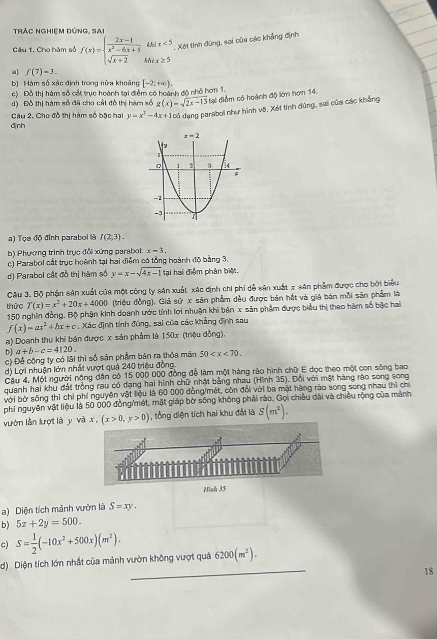 TRÁC NGHIỆM ĐÚNG, SAI
Câu 1. Cho hàm số f(x)=beginarrayl  (2x-1)/x^2-6x+5 khix<5 sqrt(x+2)khix≥ 5endarray.. Xét tính đúng, sai của các khẳng định
a) f(7)=3.
b) Hàm số xác định trong nửa khoảng [-2;+∈fty ).
c) Đồ thị hàm số cắt trục hoành tại điểm có hoành độ nhỏ hơn 1.
d) Đồ thị hàm số đã cho cắt đồ thị hàm số g(x)=sqrt(2x-13) tại điểm có hoành độ lớn hơn 14.
Câu 2. Cho đồ thị hàm số bậc hai y=x^2-4x+1 có dạng parabol như hình vẽ. Xét tính đúng, sai của các khẳng
định
a) Tọa độ đỉnh parabol là I(2;3).
b) Phương trình trục đối xứng parabol: x=3.
c) Parabol cắt trục hoành tại hai điểm có tổng hoành độ bằng 3.
d) Parabol cắt đồ thị hàm số y=x-sqrt(4x-1) tại hai điểm phân biệt.
Câu 3. Bộ phận sản xuất của một công ty sản xuất xác định chi phí đề sản xuất x sản phẩm được cho bởi biểu
thức T(x)=x^2+20x+4000 (triệu đồng). Giả sử x sản phẩm đều được bán hết và giá bán mỗi sản phẩm là
150 nghìn đồng. Bộ phận kinh doanh ước tính lợi nhuận khi bán x sản phẩm được biểu thị theo hàm số bậc hai
f(x)=ax^2+bx+c. Xác định tính đúng, sai của các khẳng định sau
a) Doanh thu khi bán được x sản phẩm là 150x (triệu đồng).
b) a+b-c=4120.
c) Để công ty có lãi thì số sản phẩm bán ra thỏa mãn 50
d) Lợi nhuận lớn nhất vượt quá 240 triệu đồng.
Câu 4. Một người nông dân có 15 000 000 đồng để làm một hàng rào hình chữ E dọc theo một con sông bao
quanh hai khu đất trồng rau có dạng hai hình chữ nhật bằng nhau (Hình 35). Đối với mặt hàng rào song song
bới bờ sông thì chi phí nguyên vật liệu là 60 000 đồng/mét, còn đối với ba mặt hàng rào song song nhau thì chỉ
phí nguyên vật liệu là 50 000 đồng/mét, mặt giáp bờ sông không phải rào. Gọi chiều dài và chiều rộng của mảnh
vườn lần lượt là y vàx, (x>0,y>0) , tổng diện tích hai khu đất là S(m^2).
Hình
a) Diện tích mảnh vườn là S=xy.
b) 5x+2y=500.
c) S= 1/2 (-10x^2+500x)(m^2).
_
d) Diện tích lớn nhất của mảnh vườn không vượt quá 6200(m^2).
18