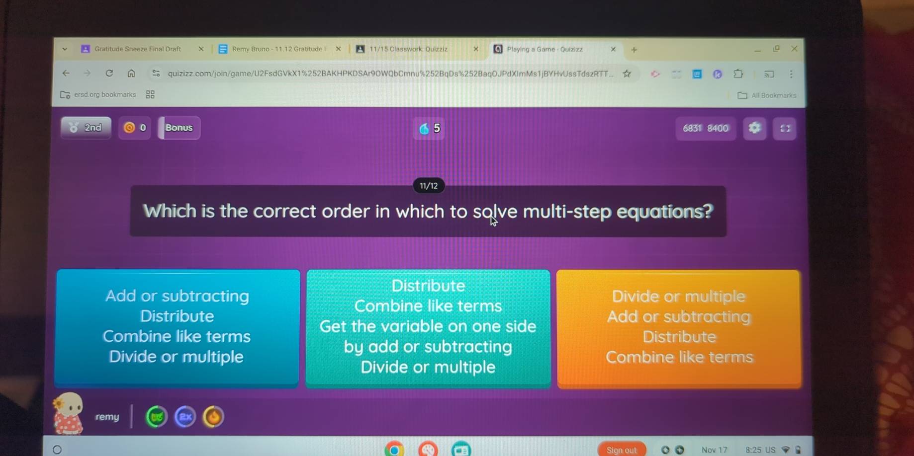 Gratitude Sneeze Final Draft Remy Bruno - 11.12 Gratitude ! 11/15 Classwork: Quizziz Playing a Game - Quizizz
quizizz.com/join/game/U2FsdGVkX1%252BAKHPKDSAr9OWQbCmnu%252BqDs%252BaqOJPdXImMs1jBYHvUssTdszRTT...
ersd.org bookmarks All Bookmarks
2nd 0 Bonus 6831 8400
11/12
Which is the correct order in which to sqlve multi-step equations?
Distribute
Add or subtracting Divide or multiple
Combine like terms
Distribute Add or subtracting
Get the variable on one side
Combine like terms Distribute
by add or subtracting
Divide or multiple Combine like terms
Divide or multiple
remy
Sign out