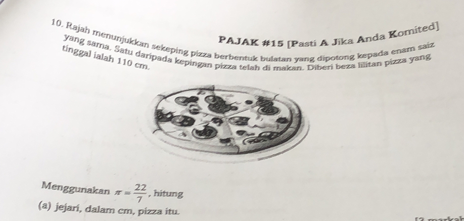 PAJAK #15 [Pasti A Jika Anda Komited] 
10, Rajah menunjukkan sekeping pizza berbentuk bulatan yang dipotong kepada enam saiz 
yang sama. Satu daripada kepingan pizza telah di makan. Diberí beza lilitan pizza yang 
tinggal ialah 110 cm. 
Menggunakan π = 22/7  , hitung 
(a) jejari, dalam cm, pizza itu.