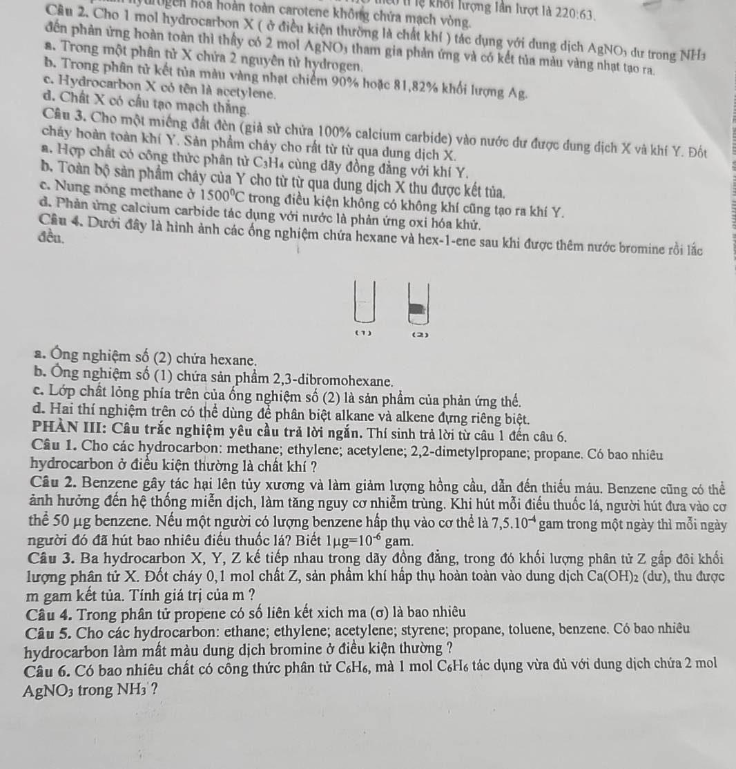 Tiểu tỉ lệ khối lượng lần lượt là 220:63.
yurogen hòa hoàn toàn carotene không chứa mạch vòng.
Cầu 2. Cho 1 mol hydrocarbon X ( ở điều kiện thường là chất khí ) tác dụng với dung dịch AgNO₃ dư trong NH
đến phản ứng hoàn toàn thì thấy có 2 mol AgNO3 tham gia phản ứng và có kết tủa màu vàng nhạt tạo ra.
a. Trong một phân tử X chứa 2 nguyên tử hydrogen.
b. Trong phân tử kết tủa màu vàng nhạt chiếm 90% hoặc 81,82% khối lượng Ag.
c. Hydrocarbon X có tên là acetylene.
d. Chất X có cầu tạo mạch thắng.
Câu 3. Cho một miếng đất đèn (giả sử chứa 100% calcium carbide) vào nước dư được dung dịch X và khí Y. Đốt
cháy hoàn toàn khí Y. Sản phẩm cháy cho rất từ từ qua dung dịch X.
a. Hợp chất có công thức phân tử C_3H_4 cùng dãy đồng đẳng với khí Y.
b. Toàn bộ sản phẩm cháy của Y cho từ từ qua dung dịch X thu được kết tủa.
c. Nung nóng methane ở 1500°C trong điều kiện không có không khí cũng tạo ra khí Y.
d. Phản ứng calcium carbide tác dụng với nước là phản ứng oxi hóa khử.
Cầu 4. Dưới đây là hình ảnh các ống nghiệm chứa hexane và hex-1-ene sau khi được thêm nước bromine rồi lắc
đều.
(1) (2)
a. Ông nghiệm số (2) chứa hexane.
b. Ông nghiệm số (1) chứa sản phẩm 2,3-dibromohexane.
c. Lớp chất lỏng phía trên của ống nghiệm số (2) là sản phầm của phản ứng thể.
d. Hai thí nghiệm trên có thể dùng để phân biệt alkane và alkene đựng riêng biệt.
PHÀN III: Câu trắc nghiệm yêu cầu trả lời ngắn. Thí sinh trả lời từ câu 1 đến câu 6.
Câu 1. Cho các hydrocarbon: methane; ethylene; acetylene; 2,2-dimetylpropane; propane. Có bao nhiêu
hydrocarbon ở điều kiện thường là chất khí ?
Câu 2. Benzene gây tác hại lên tủy xương và làm giảm lượng hồng cầu, dẫn đến thiếu máu. Benzene cũng có thể
ảnh hưởng đến hệ thống miễn dịch, làm tăng nguy cơ nhiễm trùng. Khi hút mỗi điều thuốc lá, người hút đưa vào cơ
thể 50 μg benzene. Nếu một người có lượng benzene hấp thụ vào cơ thể là 7,5.10^(-4) gam trong một ngày thì mỗi ngày
người đó đã hút bao nhiêu điều thuốc lá? Biết 1mu g=10^(-6) _ sigma  am.
Câu 3. Ba hydrocarbon X, Y, Z kế tiếp nhau trong dãy đồng đẳng, trong đó khối lượng phân tử Z gắp đôi khối
lượng phân tử X. Đốt cháy 0,1 mol chất Z, sản phẩm khí hấp thụ hoàn toàn vào dung dịch Ca(OH)_2 (du) , thu được
m gam kết tủa. Tính giá trị của m ?
Câu 4. Trong phân tử propene có số liên kết xich ma (σ) là bao nhiêu
Câu 5. Cho các hydrocarbon: ethane; ethylene; acetylene; styrene; propane, toluene, benzene. Có bao nhiêu
hydrocarbon làm mất màu dung dịch bromine ở điều kiện thường ?
Câu 6. Có bao nhiêu chất có công thức phân tử Có H_6 , mà 1 mol C_6H_6 tác dụng vừa đủ với dung dịch chứa 2 mol
AgNO_3 trong NH₃ ?