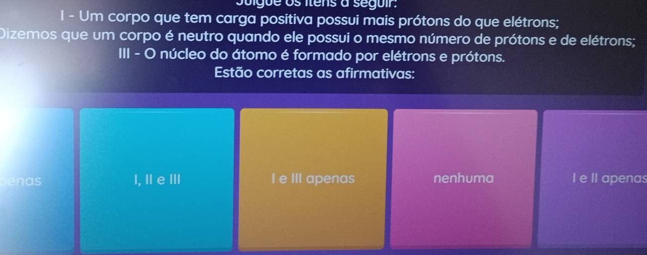 Juigue os itens à seguir.
I - Um corpo que tem carga positiva possui mais prótons do que elétrons;
Dizemos que um corpo é neutro quando ele possui o mesmo número de prótons e de elétrons;
III - O núcleo do átomo é formado por elétrons e prótons.
Estão corretas as afirmativas:
benas l, Ⅱ eⅢ I e III apenas nenhuma I e II apenas