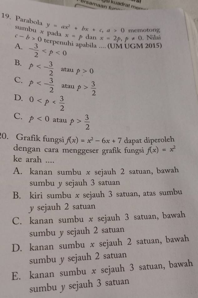 nusi kuadrat mem 
19. Parabola y=ax^2+bx+c, a>0 memotong
sumbu x pada x=p dan x=2p, p!= 0. Nilai
c-b>0 terpenuhi apabila .... (UM UGM 2015)
A. - 3/2 
B. p<- 3/2  atau p>0
C. p<- 3/2  atau p> 3/2 
D. 0
C. p<0</tex> atau p> 3/2 
20. Grafik fungsi f(x)=x^2-6x+7 dapat diperoleh
dengan cara menggeser grafik fungsi f(x)=x^2
ke arah ....
A. kanan sumbu x sejauh 2 satuan, bawah
sumbu y sejauh 3 satuan
B. kiri sumbu x sejauh 3 satuan, atas sumbu
y sejauh 2 satuan
C. kanan sumbu x sejauh 3 satuan, bawah
sumbu y sejauh 2 satuan
D. kanan sumbu x sejauh 2 satuan, bawah
sumbu y sejauh 2 satuan
E. kanan sumbu x sejauh 3 satuan, bawah
sumbu y sejauh 3 satuan