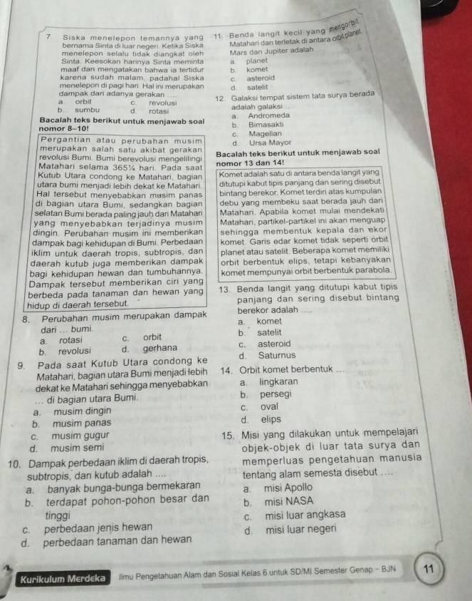 Siska menelepon temannya yan 11. Benda langit kecil yang megorb
bemama Sinta di luar negeri Ketika Siska Matahari dan terletak di antara obitplané
menelepon selalu tidak diangkat oleh Mars dan Jupiter adalah
Sinta. Keesokan harinya Sinta meminta
maaf dan mengatakan bahwa ia tertidur a planet
karena sudah malam, padahal Siska b komet
menelepon di pagi hari. Hal ini merupakan c asteroid
dampak dari adanya gerakan d satelit
a orbit c revolusi 12 Galaksi tempat sistem tata surya berada
b sumbu d rotasi adalah galaksi
Bacalah teks berikut untuk menjawab soal a Andromeda
nomor 8-10! b. Bimasakti
Pergantian atau perubahan musim c. Magelian
merupakan salah satu akibat gerakan d Ursa Mayor
revolusi Bumi. Bumi berevolusi mengelilingi Bacalah teks berikut untuk menjawab soal
Matahari selama 365¼ hari. Pada saat nomor 13 dan 14!
Kutub Utara condong ke Matahari, bagian Komet adalah satu di antara benda langit yang
utara bumi menjadi lebih dekat ke Matahari. ditutupi kabut tipis panjang dan sering disebut
Hal tersebut menyebabkan musim panas bintang berekor. Komet terdiri atas kumpulan
di bagian utara Bumi, sedangkan bagian debu yang membeku saat berada jauh dari
selatan Bumi berada paling jauh dani Matahari Matahari. Apabila komet mulai mendekati
yang menyebabkan terjadinya musim . Matahari, partikel-partikel ini akan menguap
dingin. Perubahan musim ini memberikan sehingga membentuk kepala dan eko 
dampak bagi kehidupan di Bumi. Perbedaan komet. Garis edar komet tidak seperti orbit
iklim untuk daerah tropis, subtropis, dan planet atau satelit. Beberapa komet memilik
daerah kutub juga memberikan dampak orbit berbentuk elips, tetapi kebanyakan
bagi kehidupan hewan dan tumbuhannya. komet mempunyai orbit berbentuk parabola.
Dampak tersebut memberikan ciri yang
berbeda pada tanaman dan hewan yang 13. Benda langit yang ditutupi kabut tipis
hidup di daerah tersebut. panjang dan sering disebut bintan
8. Perubahan musim merupakan dampak berekor adalah ....
dari ... bumi. a. komet
a. rotasi c. orbit b satelit
b. revolusi d. gerhana c. asteroid
9. Pada saat Kutub Utara condong ke d Saturnus
Matahari, bagian utara Bumi menjadi łebih 14. Orbit komet berbentuk ...
dekat ke Matahari sehingga menyebabkan a lingkaran
... di bagian utara Bumi. b. persegi
a. musim dingin c. oval
b. musim panas d. elips
c. musim gugur 15. Misi yang dilakukan untuk mempelajari
d. musim semi objek-objek di luar tata surya dan
10. Dampak perbedaan iklim di daerah tropis, memperluas pengetahuan manusía
subtropis, dan kutub adalah .... tentang alam semesta disebut ....
a. banyak bunga-bunga bermekaran a. misi Apollo
b. terdapat pohon-pohon besar dan b misi NASA
tinggi
c. perbedaan jenis hewan c. misi luar angkasa
d. misi luar negeri
d. perbedaan tanaman dan hewan
Kurikulum Merdeka Ilmu Pengetahuan Alam dan Sosial Kelas 6 untuk SD/M) Semester Genap - BJN 11