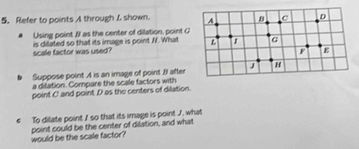 Refer to points A through L shown. 
Using point B as the center of dilation, point C
is dilated so that its image is point H. What 
scale factor was used? 
b Suppose point A is an image of point . B after 
a dilation. Compare the scale factors with 
point C and point D as the centers of dilation. 
€ To dilate point I so that its image is point J. what 
point could be the center of dilation, and what 
would be the scale factor?