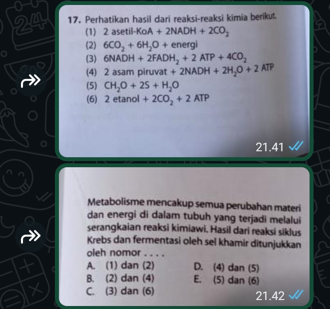 0-u
24 17. Perhatikan hasil dari reaksi-reaksi kimia berikut
(1) 2 aset 1-KOA+2NADH+2CO_2
(2) 6CO_2+6H_2O+energi
(3) 6NADH+2FADH_2+2ATP+4CO_2
(4) 2 asam piruvat t+2NADH+2H_2O+2ATP
(5) CH_2O+2S+H_2O
(6) 2 etanol +2CO_2+2ATP
21.41
Metabolisme mencakup semua perubahan materi
dan energi di dalam tubuh yang terjadi melalui
serangkaian reaksi kimiawi. Hasil dari reaksi siklus
Krebs dan fermentasi oleh sel khamir ditunjukkan
oleh nomor . . . .
A. (1) dan (2) D. (4) dan (5)
B. (2) dan (4) E. (5) dan (6)
X C. (3) dan (6) 21.42