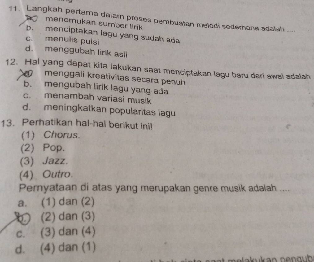 Langkah pertama dalam proses pembuatan melodi sederhana adalah ....
menemukan sumber lirik
b、 menciptakan lagu yang sudah ada
c. menulis puisi
d. menggubah lirik asli
12. Hal yang dapat kita lakukan saat menciptakan lagu baru dari awal adalah
menggali kreativitas secara penuh
b. mengubah lirik lagu yang ada
c. menambah variasi musik
d. meningkatkan popularitas lagu
13. Perhatikan hal-hal berikut ini!
(1) Chorus.
(2) Pop.
(3) Jazz.
(4) Outro.
Pernyataan di atas yang merupakan genre musik adalah ....
a. (1) dan (2)
(2) dan (3)
c. (3) dan (4)
d. (4) dan (1)