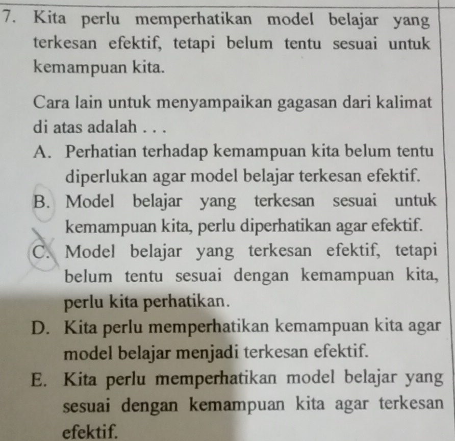 Kita perlu memperhatikan model belajar yang
terkesan efektif, tetapi belum tentu sesuai untuk
kemampuan kita.
Cara lain untuk menyampaikan gagasan dari kalimat
di atas adalah . . .
A. Perhatian terhadap kemampuan kita belum tentu
diperlukan agar model belajar terkesan efektif.
B. Model belajar yang terkesan sesuai untuk
kemampuan kita, perlu diperhatikan agar efektif.
C. Model belajar yang terkesan efektif, tetapi
belum tentu sesuai dengan kemampuan kita,
perlu kita perhatikan.
D. Kita perlu memperhatikan kemampuan kita agar
model belajar menjadi terkesan efektif.
E. Kita perlu memperhatikan model belajar yang
sesuai dengan kemampuan kita agar terkesan
efektif.