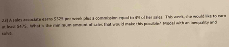 A sales associate earns $325 per week plus a commission equal to 4% of her sales. This week, she would like to earn 
at least $475. What is the minimum amount of sales that would make this possible? Model with an inequality and 
solve.