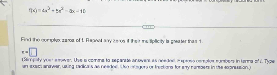 f(x)=4x^3+5x^2-8x-10
Find the complex zeros of f. Repeat any zeros if their multiplicity is greater than 1.
x=□
(Simplify your answer. Use a comma to separate answers as needed. Express complex numbers in terms of i. Type 
an exact answer, using radicals as needed. Use integers or fractions for any numbers in the expression.)