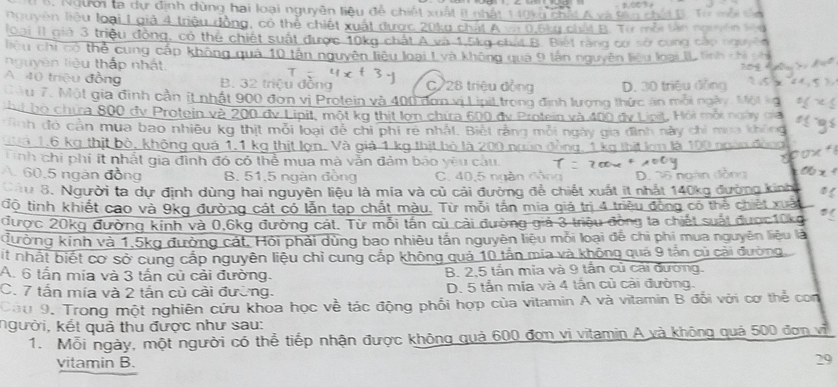 Người ta dự dịnh dùng hai loại nguyên liêu đề c
nouyên liêu loài L a  
Đai II giả 3 triệu hé   chiế t suất đượ
liệu chi có thể
C   tân n m   
nguyên liệu thấp n
A. 40 triệu đồng B. 32 triệu đông C/28 triệu đồng
Tâu 7. Một gia đinh cần ít nhật 900 đơn vị Prolein và 400 đơn vị LipiL trong định lượng thức ăn mô
hut bộ chứa 800 đy Protein và 200 đv Lipit, một kg thịt lợn chứa 600 đy i
Hình đó cần mua bao nhiêu kg thịt mỗi loại đễ chi phi rẻ nhất. Biết rằng gày gia đình này c
Tuà 1,6 kg thịt bỏ, không quá 1,1 kg thịt lợn. Và giả 1 kg thịt bò là 200 no
Tinh chi phi ít nhất gia đình đó có thể mua mà vẫn đảm bào 1
A. 60.5 ngàn đồng B. 51,5 ngàn đồng C. 40. *  ng àn  C ộn  g D25 ân dân
Câu 8. Người ta dự định dùng hai nguyên liệu là mía và củ cải đường để chiết xuất ít nhất 140kg đường kin
độ tình khiết cao và 9kg đường cát có lẫn tạp chất màu. Từ mỗi tấn mia giả trị 4 triều động có thể chiết
được 20kg đường kinh và 0,6kg đường cát. Từ mỗi tấn cù cài đường giả 3 triệu đồng la chiết suất được10kg
đường kinh và 1,5kg đường cát. Hỏi phải dùng bao nhiêu tấn nguyên liệu mỗi loại để chi phi mua nguyên liệu là
Mit nhất biết cơ sở cung cấp nguyên liệu chỉ cung cắp không quả 10 tấn mía và không quả 9 tắn củ cài đường,
A. 6 tấn mía và 3 tấn củ cài đường. B. 2,5 tấn mia và 9 tấn củ cải đường.
C. 7 tấn mía và 2 tấn củ cải đường. D. 5 tấn mía và 4 tấn củ cài đường.
Câu 9. Trong một nghiên cứu khoa học về tác động phối hợp của vitamin A và vitamin B đổi với cơ thể com
người, kết quả thu được như sau:
1. Mỗi ngày, một người có thể tiếp nhận được không quả 600 đơn vì vitamin A và không quả 500 đơn vi
vitamin B.
29