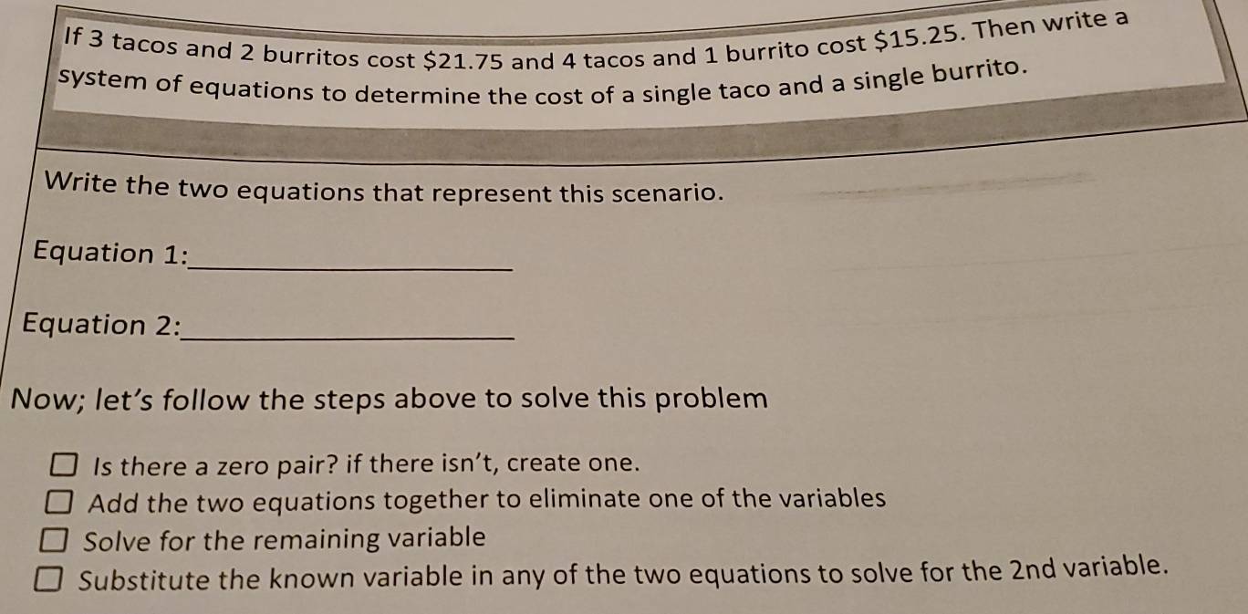 If 3 tacos and 2 burritos cost $21.75 and 4 tacos and 1 burrito cost $15.25. Then write a 
system of equations to determine the cost of a single taco and a single burrito. 
Write the two equations that represent this scenario. 
_ 
Equation 1: 
Equation 2:_ 
Now; let’s follow the steps above to solve this problem 
Is there a zero pair? if there isn’t, create one. 
Add the two equations together to eliminate one of the variables 
Solve for the remaining variable 
Substitute the known variable in any of the two equations to solve for the 2nd variable.