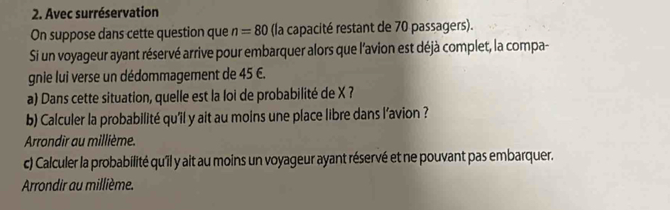 Avec surréservation 
On suppose dans cette question que n=80 (la capacité restant de 70 passagers). 
Si un voyageur ayant réservé arrive pour embarquer alors que l'avion est déjà complet, la compa- 
gnie lui verse un dédommagement de 45 6. 
a) Dans cette situation, quelle est la loi de probabilité de X ? 
b) Calculer la probabilité qu'il y ait au moins une place libre dans l’avion ? 
Arrondir au millième. 
c) Calculer la probabilité qu'il y ait au moins un voyageur ayant réservé et ne pouvant pas embarquer. 
Arrondir au millième.