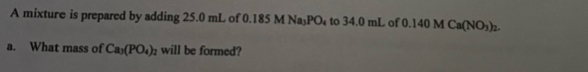 A mixture is prepared by adding 25.0 mL of 0.18 5MNa_3PO_4 to 34.0 mL of 0.140 M Ca(NO_3)_2. 
a. What mass of Ca_3(PO_4)_2 will be formed?