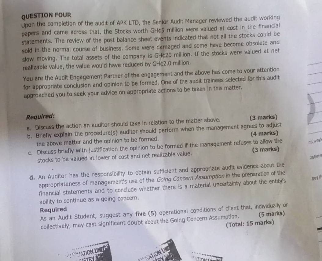 QUESTION FOUR 
Upon the completion of the audit of APK LTD, the Senlor Audit Manager reviewed the audit working 
papers and came across that, the Stocks worth GH¢5 million were valued at cost in the financial 
statements. The review of the post balance sheet events indicated that not all the stocks could be 
sold in the normal course of business. Some were damaged and some have become obsolete and 
slow moving. The total assets of the company is GH¢20 million. If the stocks were valued at net 
realizable value, the value would have reduced by GH¢2.0 million. 
You are the Audit Engagement Partner of the engagement and the above has come to your attention 
for appropriate conclusion and opinion to be formed. One of the audit trainees selected for this audit 
approached you to seek your advice on appropriate actions to be taken in this matter. 
Required: 
a. Discuss the action an auditor should take in relation to the matter above. (3 marks) 
b. Briefly explain the procedure(s) auditor should perform when the management agrees to adjust 
the above matter and the opinion to be formed. (4 marks) 
c. Discuss briefly with justification the opinion to be formed if the management refuses to allow the ns/week 
(3 marks) 
stateme 
stocks to be valued at lower of cost and net realizable value. 
d. An Auditor has the responsibility to obtain sufficient and appropriate audit evidence about the 
appropriateness of management's use of the Going Concern Assumption in the preparation of the 
financial statements and to conclude whether there is a material uncertainty about the entity's 
pay th 
ability to continue as a going concern. 
Required 
As an Audit Student, suggest any five (5) operational conditions of client that, individually or 
collectively, may cast significant doubt about the Going Concern Assumption. (5 marks) 
(Total: 15 marks) 
ATION UN 
ON U