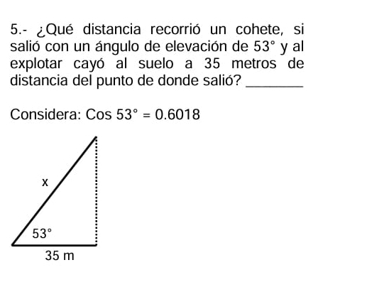 5.- ¿Qué distancia recorrió un cohete, si
salió con un ángulo de elevación de 53° y al
explotar cayó al suelo a 35 metros de
distancia del punto de donde salió?_
Considera: Cos53°=0.6018