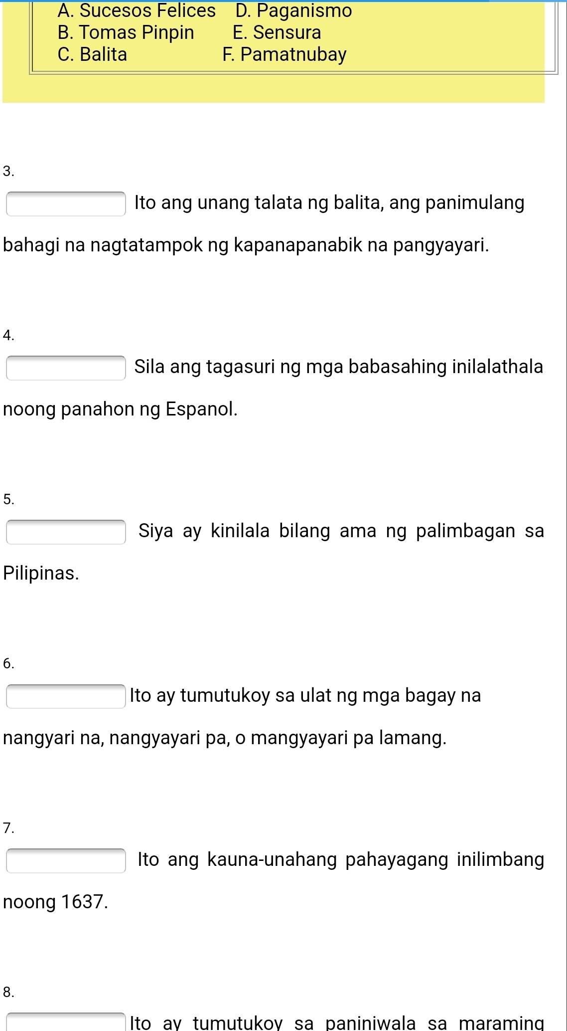 A. Sucesos Felices D. Paganismo
B. Tomas Pinpin E. Sensura
C. Balita F. Pamatnubay
3.
Ito ang unang talata ng balita, ang panimulang
bahagi na nagtatampok ng kapanapanabik na pangyayari.
4.
Sila ang tagasuri ng mga babasahing inilalathala
noong panahon ng Espanol.
5.
Siya ay kinilala bilang ama ng palimbagan sa
Pilipinas.
6.
Ito ay tumutukoy sa ulat ng mga bagay na
nangyari na, nangyayari pa, o mangyayari pa lamang.
7.
Ito ang kauna-unahang pahayagang inilimbang
noong 1637.
8.
Ito av tumutukov sa paniniwala sa maraming