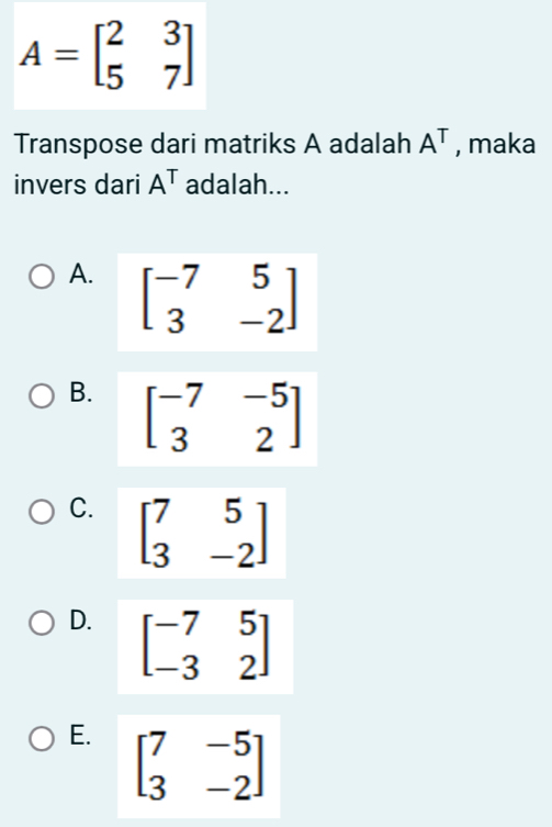 A=beginbmatrix 2&3 5&7endbmatrix
Transpose dari matriks A adalah A^T , maka
invers dari A^T adalah...
A. beginbmatrix -7&5 3&-2endbmatrix
B. beginbmatrix -7&-5 3&2endbmatrix
C. beginbmatrix 7&5 3&-2endbmatrix
D. beginbmatrix -7&5 -3&2endbmatrix
E. beginbmatrix 7&-5 3&-2endbmatrix