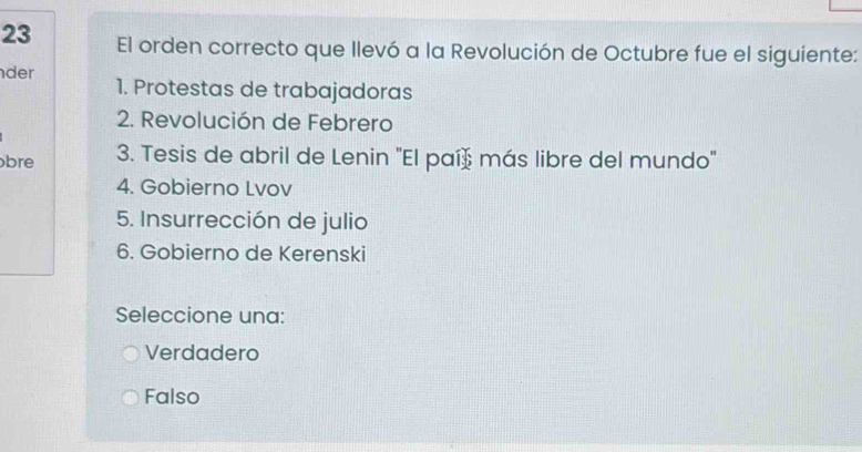 El orden correcto que llevó a la Revolución de Octubre fue el siguiente:
der
1. Protestas de trabajadoras
2. Revolución de Febrero
bre 3. Tesis de abril de Lenin "El paíš más libre del mundo"
4. Gobierno Lvov
5. Insurrección de julio
6. Gobierno de Kerenski
Seleccione una:
Verdadero
Falso