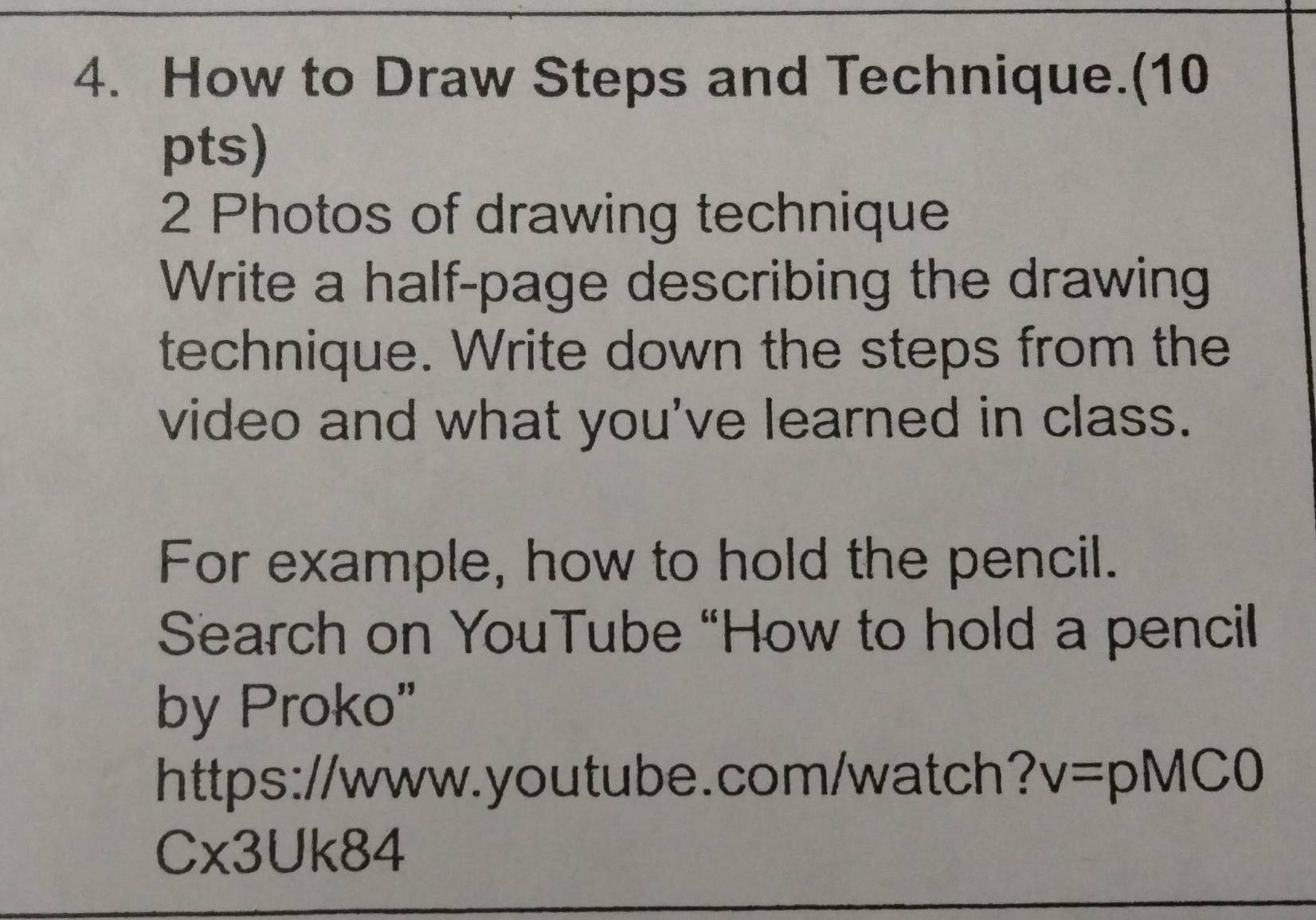 How to Draw Steps and Technique.(10 
pts) 
2 Photos of drawing technique 
Write a half-page describing the drawing 
technique. Write down the steps from the 
video and what you've learned in class. 
For example, how to hold the pencil. 
Search on YouTube “How to hold a pencil 
by Proko" 
https://www.youtube.com/watch? v=pMC0 
Cx3Uk84