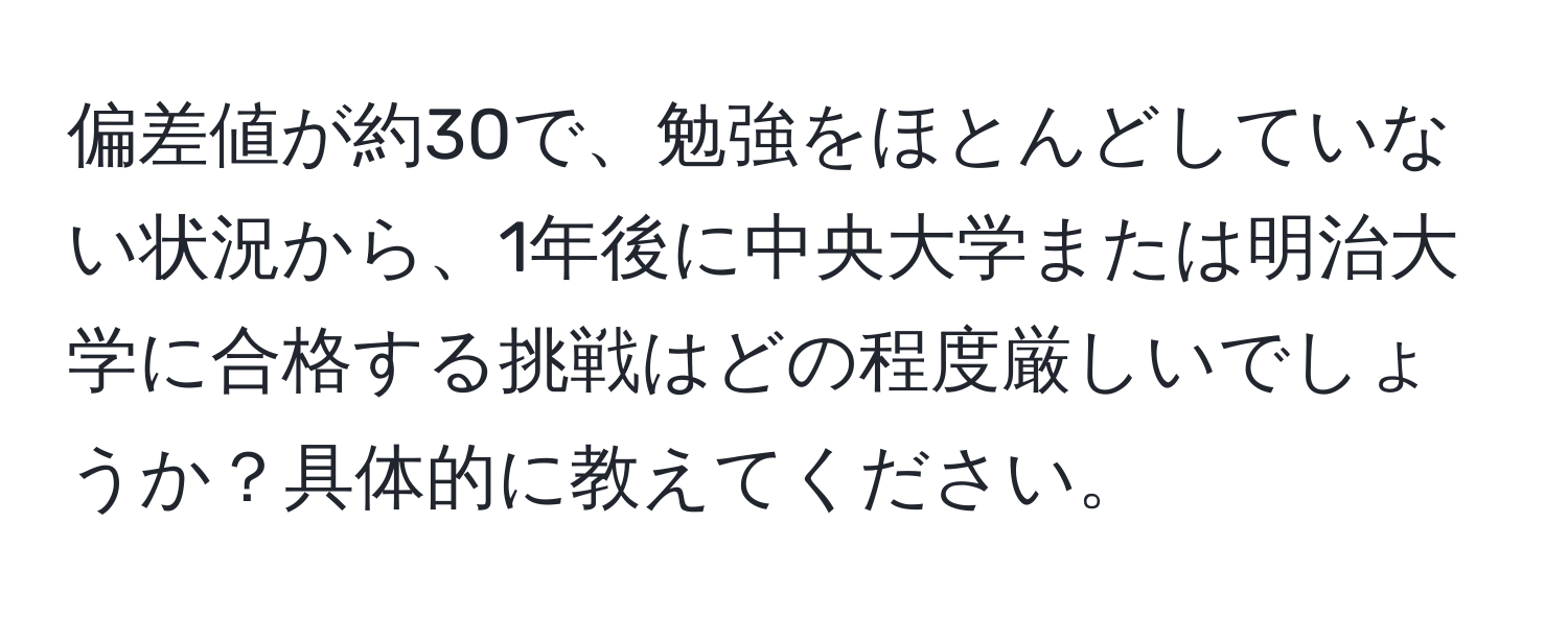 偏差値が約30で、勉強をほとんどしていない状況から、1年後に中央大学または明治大学に合格する挑戦はどの程度厳しいでしょうか？具体的に教えてください。