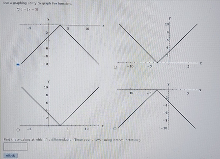 Use a graphing utility to graph the function.
f(x)=|x-3|

Find the x -values at which r is differentiable. (Enter your answer using interval notation.) 
uBack