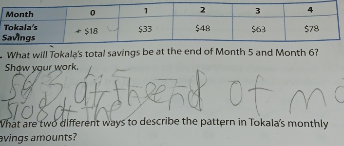 What will Tokalą’s total savings be at the end of Month 5 and Month 6? 
Show your work. 
What are two different ways to describe the pattern in Tokala's monthly 
avings amounts?