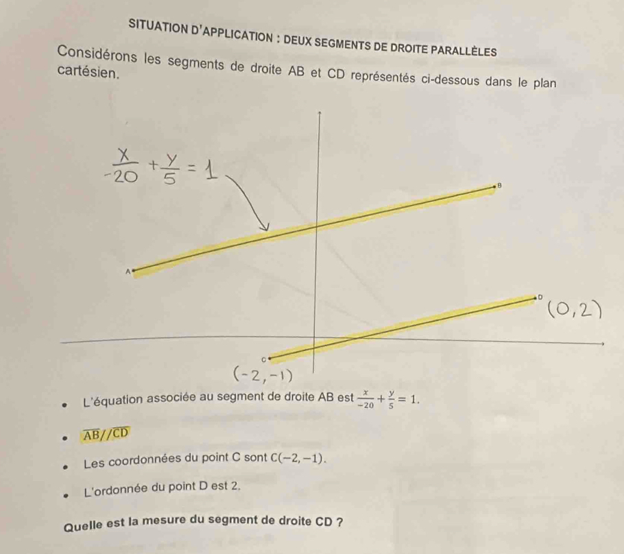 SITUATION n! APPLICATION : DEUX SEGMENTS DE DROITE PARALLÈLES
Considérons les segments de droite AB et CD représentés ci-dessous dans le plan
cartésien.
L'équation associée au segment de droite AB est  x/-20 + y/5 =1.
overline AB//overline CD
Les coordonnées du point C sont C(-2,-1).
L'ordonnée du point D est 2.
Quelle est la mesure du segment de droite CD ?