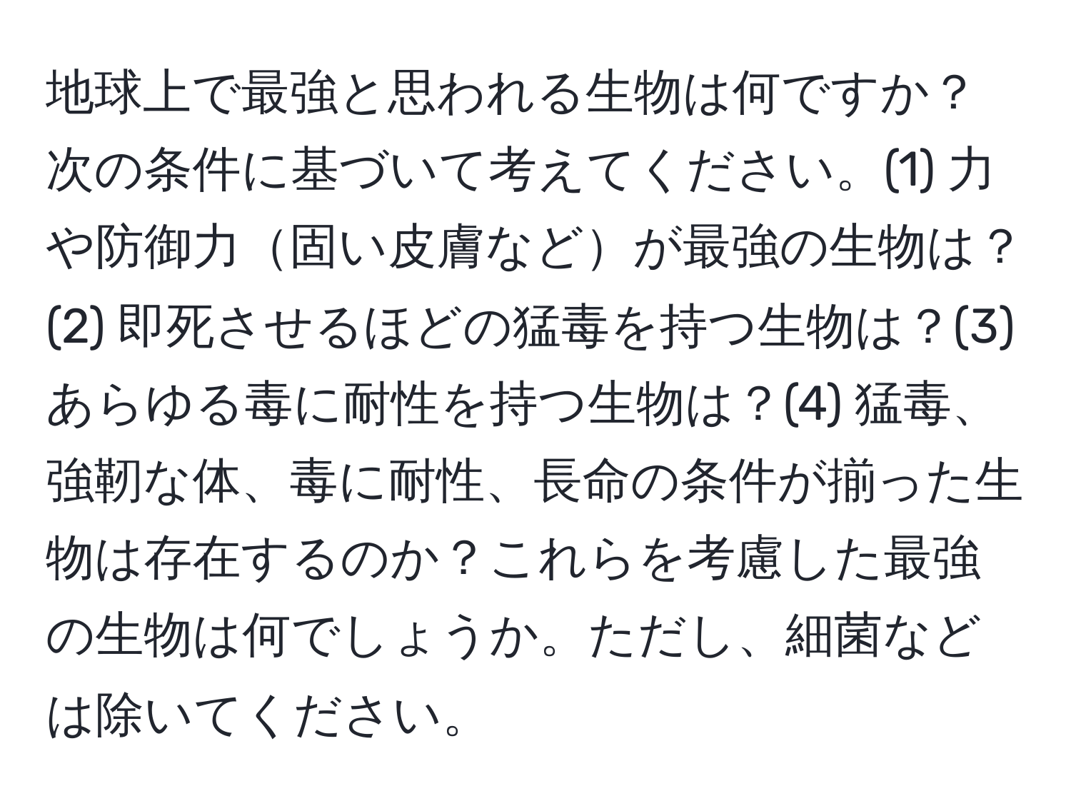 地球上で最強と思われる生物は何ですか？次の条件に基づいて考えてください。(1) 力や防御力固い皮膚などが最強の生物は？(2) 即死させるほどの猛毒を持つ生物は？(3) あらゆる毒に耐性を持つ生物は？(4) 猛毒、強靭な体、毒に耐性、長命の条件が揃った生物は存在するのか？これらを考慮した最強の生物は何でしょうか。ただし、細菌などは除いてください。