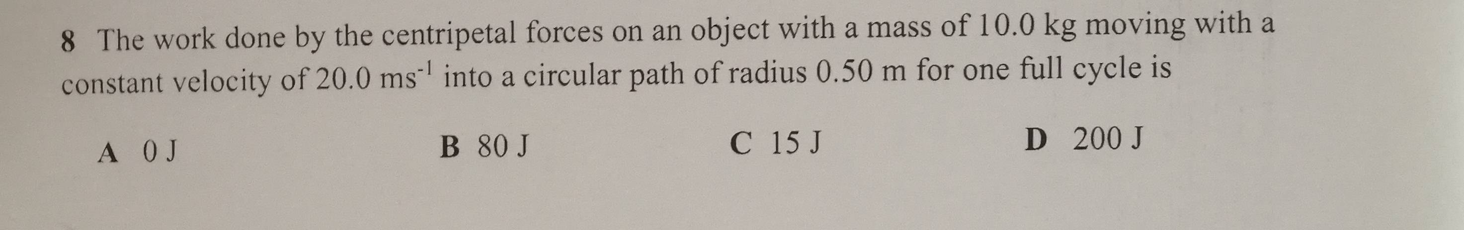 The work done by the centripetal forces on an object with a mass of 10.0 kg moving with a
constant velocity of 20.0ms^(-1) into a circular path of radius 0.50 m for one full cycle is
A 0 J B 80 J C 15 J
D 200 J