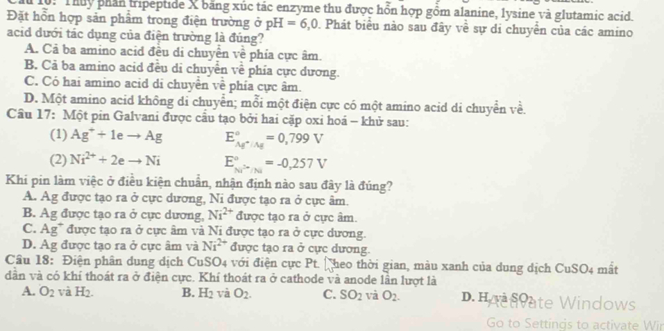 Thuy phần tripeptide X băng xúc tác enzyme thu được hồn hợp gồm alanine, lysine và glutamic acid.
Đặt hổn hợp sản phẩm trong điện trường ở pH=6,0. Phát biểu nào sau đây về sự di chuyển của các amino
acid dưới tác dụng của điện trường là đúng?
A. Cả ba amino acid đều di chuyền về phía cực âm.
B. Cả ba amino acid đều di chuyển về phía cực dương.
C. Có hai amino acid di chuyển về phía cực âm.
D. Một amino acid không di chuyển; mỗi một điện cực có một amino acid di chuyển về.
Câu 17: Một pin Galvani được cầu tạo bởi hai cặp oxi hoá - khử sau:
(1) Ag^++1eto Ag E_Ag^+/Ag^circ =0,799V
(2) Ni^(2+)+2eto Ni E_Ni^+/Ni^circ =-0,257V
Khi pin làm việc ở điều kiện chuẩn, nhận định nào sau đây là đúng?
A. Ag được tạo ra ở cực dương, Ni được tạo ra ở cực âm.
B. Ag được tạo ra ở cực dương, Ni^(2+) được tạo ra ở cực âm.
C. Ag^+ * được tạo ra ở cực âm và Ni được tạo ra ở cực dương.
D. Ag được tạo ra ở cực âm và Ni^(2+) được tạo ra ở cực dương.
Câu 18: Điện phân dung dịch CuSO4 với điện cực Pt. l_1 theo thời gian, màu xanh của dung dịch CuSO4 mất
dần và có khí thoát ra ở điện cực. Khí thoát ra ở cathode và anode lần lượt là
A. O_2 và H_2. B. H_2 và O_2. C. SO_2 và O_2. D.Hoanate Windows
Go to Settings to activate Wir