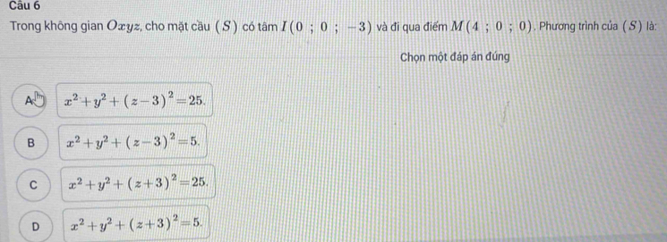 Trong không gian Ożyz, cho mặt cầu ( S) có tâm I(0;0;-3) và đi qua điểm M(4;0;0). Phương trình của ( S) là:
Chọn một đáp án đúng
A x^2+y^2+(z-3)^2=25.
B x^2+y^2+(z-3)^2=5.
C x^2+y^2+(z+3)^2=25.
D x^2+y^2+(z+3)^2=5.