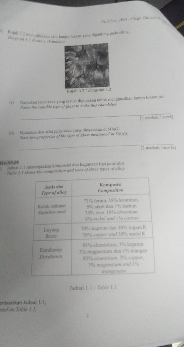 UltiChem 2024 - Cikgu Tan J ian Kg 
t) Rajah 3.2 menunjukkan satu lampu hiasan yang digantung pada siling. 
Diagram 3.2 shows a chandel 
Rajah 3.2 / Diagram 3.2 
⑴) Namakan jenis kaca yang sesuai digunakan untuk menghasilkan lampu hiasan ini. 
Name the suitable type of glass to make this chandelier 
_ 
[1 marksh / mark] 
(ii) Nyatakan dua xifat jenis kaca yang dinyatakan di 5 (b)(i). 
State two properties of the type of glass mentioned in 5 (b)(i). 
_ 
[2 markah / marks] 
024-N9-05 
Jadua! 1.1 menunjukkan komposisi dan kegunaan tiga jenis aloi. 
Table 1.I shows the composition and uses of three types of alloy. 
Jadual 1.1 / Table 1.1 
erdasarkan Jadual 1.1, 
used on Table 1. 1. 
2