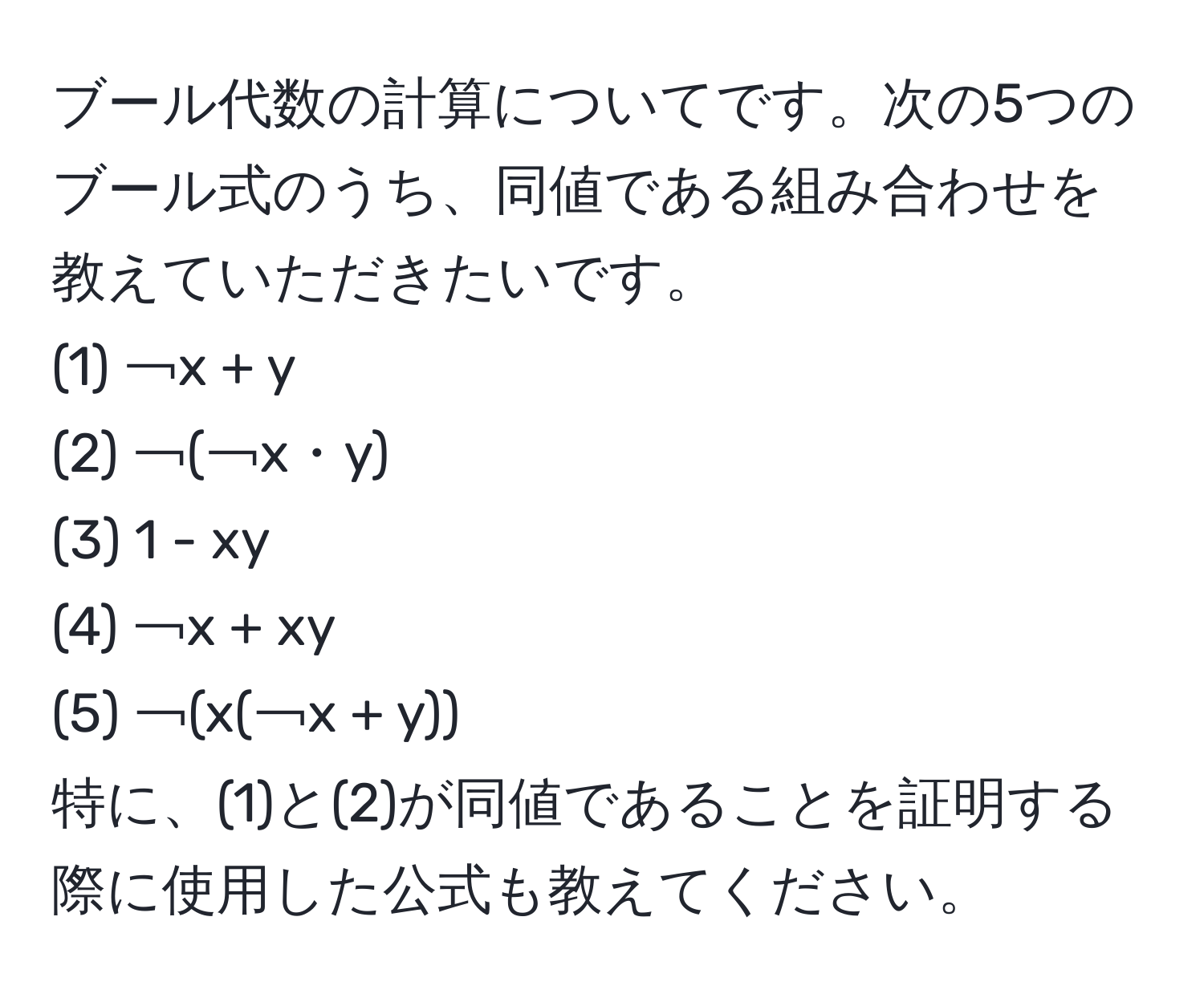 ブール代数の計算についてです。次の5つのブール式のうち、同値である組み合わせを教えていただきたいです。  
(1) ￢x + y  
(2) ￢(￢x・y)  
(3) 1 - xy  
(4) ￢x + xy  
(5) ￢(x(￢x + y))  
特に、(1)と(2)が同値であることを証明する際に使用した公式も教えてください。