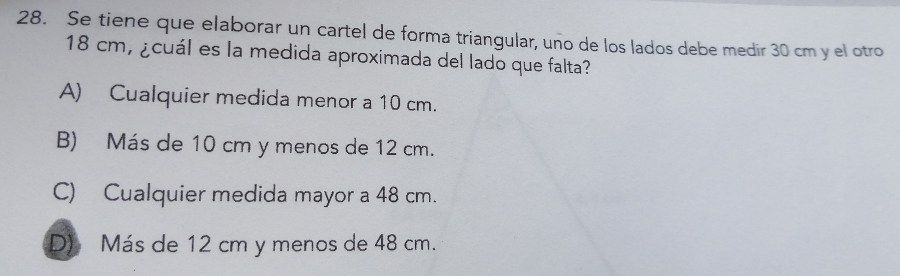 Se tiene que elaborar un cartel de forma triangular, uno de los lados debe medir 30 cm y el otro
18 cm, ¿cuál es la medida aproximada del lado que falta?
A) Cualquier medida menor a 10 cm.
B) Más de 10 cm y menos de 12 cm.
C) Cualquier medida mayor a 48 cm..
D Más de 12 cm y menos de 48 cm..