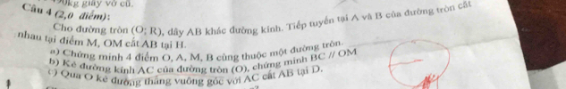 190kg giảy vớ cũ. 
Câu 4 (2,0 điểm): 
Cho đường tròn (O;R) % dây AB khác đường kính. Tiếp tuyển tại A vã B của đường tròn cất 
nhau tại điểm M, OM cát AB tại H. BCparallel OM
a ) Chứng minh 4 điểm O. A, M. B cùng thuộc một đường tròn. 
b) Kẻ đường kính AC của đường tròn (O), chứng minh 
Qua O kẻ đường thắng vuông góc với AC cất AB tại D.