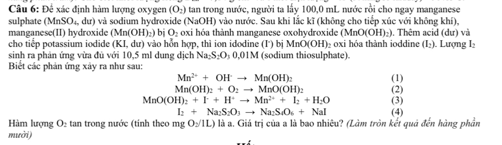 Để xác định hàm lượng oxygen (O_2) tan trong nước, người ta lấy 100,0 mL nước rồi cho ngay manganese 
sulphate (MnSO_4, du) ) và sodium hydroxide ( (N_2 aOH) vào nước. Sau khi lắc kĩ (không cho tiếp xúc với không khí), 
manganese(II) hydroxide (Mn(OH)_2) bị O_2 oxi hóa thành manganese oxohydroxide (MnO(OH)_2). Thêm acid (dư) và 
cho tiếp potassium iodide (KI,c lư) vào hỗn hợp, thì ion idodine (Γ) bị MnO(OH)_2 ₂ 0xi hóa thành ioddine (I₂). Lượng I_2
sinh ra phản ứng vừa đủ với 10,5 ml dung dịch Na_2S_2O_30,01M (sodium thiosulphate). 
Biết các phản ứng xảy ra như sau:
Mn^(2+)+OH^-to Mn(OH)_2 (1)
Mn(OH)_2+O_2to MnO(OH)_2 (2)
MnO(OH)_2+I^-+H^+to Mn^(2+)+I_2+H_2O (3)
I_2+Na_2S_2O_3to Na_2S_4O_6+NaI (4) 
Hàm lượng O_2 tan trong nước (tính theo mgO_2/1L) là a. Giá trị của a là bao nhiêu? (Làm tròn kết quả đến hàng phần 
mười)