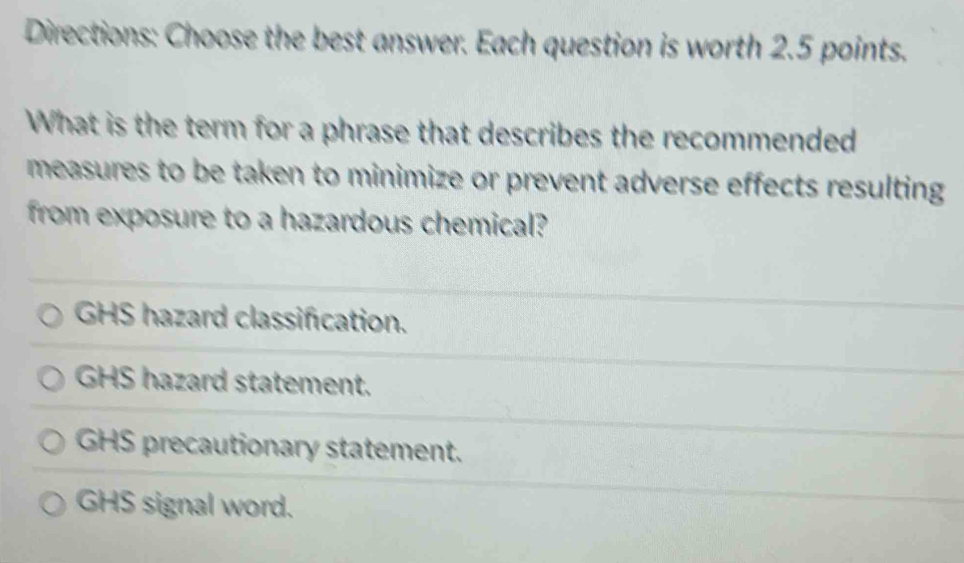 Directions: Choose the best answer. Each question is worth 2.5 points.
What is the term for a phrase that describes the recommended
measures to be taken to minimize or prevent adverse effects resulting
from exposure to a hazardous chemical?
GHS hazard classification.
GHS hazard statement.
GHS precautionary statement.
GHS signal word.