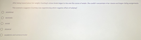 After being reased about her weight, Courtney's clress levels began to rise over the course of weeks. She couldn't concentrate in her classes and began falling assignments.
This scenario suggesta Courtney was expenencing which negative effect of builying!
emistional

social
physical
academic and extracumicular