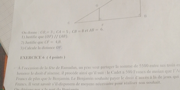 On donne : CO,=3; CA=5; CB=8 e t AB=6. 
1) Justific que (OF)parallel (AB). 
2) Justific que CF=4,8, 
3) Calcule la distance OF. 
EXERCICE 6 (4 points) 
À l'occasion de la fête de Ramadan, un père veut partager la somme de 5500 entre ses trois en 
honorer le droit d'ainesse, il procède ainsi qu'il suit : le Cadet a 500 Francs de moins que l'A 
Franes de plus que le Benjamin. Le Benjamin souhaite payer le droit d'accès à la de jeux qui 
Franes. Il veut savoir s'il disposera de moyens nécessaire pour réaliser son souhait. 
u désisne pa r elu po r t de