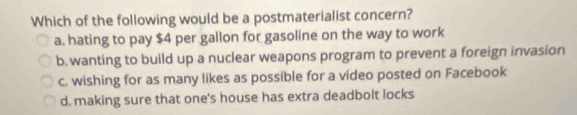 Which of the following would be a postmaterialist concern?
a. hating to pay $4 per gallon for gasoline on the way to work
b. wanting to build up a nuclear weapons program to prevent a foreign invasion
c. wishing for as many likes as possible for a video posted on Facebook
d. making sure that one's house has extra deadbolt locks