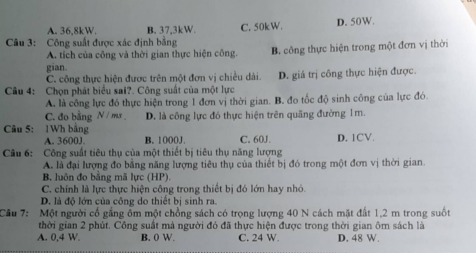 A. 36, 8kW. B. 37, 3kW. C. 50kW. D. 50W.
Câu 3: Công suất được xác định bằng
A. tích của công và thời gian thực hiện công. B. công thực hiện trong một đơn vị thời
gian.
C. công thực hiện được trên một đơn vị chiều dài. D. giá trị công thực hiện được.
Câu 4: Chọn phát biểu sai?. Công suất của một lực
A. là công lực đó thực hiện trong 1 đơn vị thời gian. B. đo tốc độ sinh công của lực đó.
C. đo bằng N / ms. D. là công lực đó thực hiện trên quãng đường 1m.
Câu 5: 1Wh bằng
A. 3600J. B. 1000J. C. 60J. D. 1CV.
Câu 6: Công suất tiêu thụ của một thiết bị tiêu thụ năng lượng
A. là đại lượng đo bằng năng lượng tiêu thụ của thiết bị đó trong một đơn vị thời gian.
B. luôn đo bằng mã lực (HP).
C. chính là lực thực hiện công trong thiết bị đó lớn hay nhỏ.
D. là độ lớn của công do thiết bị sinh ra.
Câu 7: Một người cố gắng ôm một chồng sách có trọng lượng 40 N cách mặt đất 1,2 m trong suốt
thời gian 2 phút. Công suất mà người đó đã thực hiện được trong thời gian ôm sách là
A. 0, 4 W. B. 0 W. C. 24 W. D. 48 W.