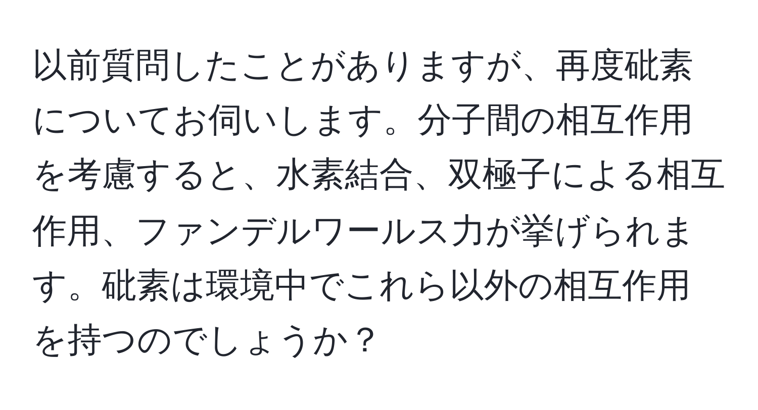 以前質問したことがありますが、再度砒素についてお伺いします。分子間の相互作用を考慮すると、水素結合、双極子による相互作用、ファンデルワールス力が挙げられます。砒素は環境中でこれら以外の相互作用を持つのでしょうか？